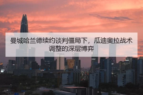 曼城哈兰德续约谈判僵局下，瓜迪奥拉战术调整的深层博弈