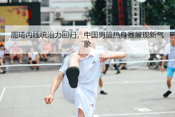 周琦内线统治力回归，中国男篮热身赛展现新气象