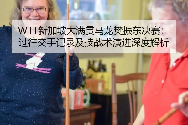 WTT新加坡大满贯马龙樊振东决赛：过往交手记录及技战术演进深度解析