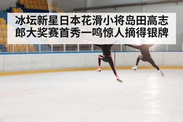 冰坛新星日本花滑小将岛田高志郎大奖赛首秀一鸣惊人摘得银牌