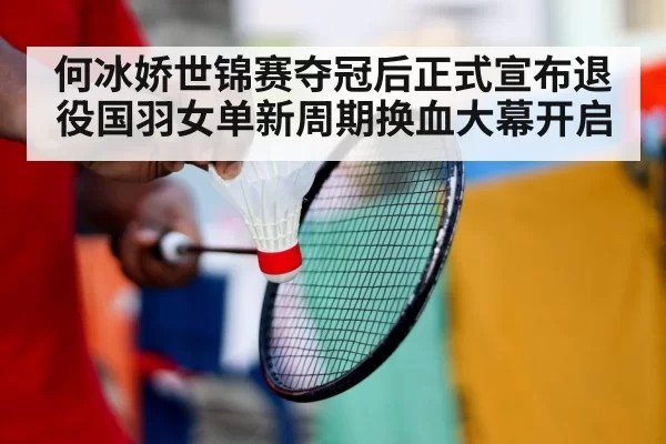 何冰娇世锦赛夺冠后正式宣布退役国羽女单新周期换血大幕开启