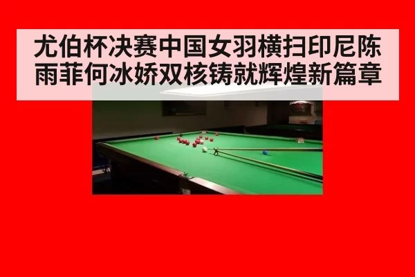 尤伯杯决赛中国女羽横扫印尼陈雨菲何冰娇双核铸就辉煌新篇章